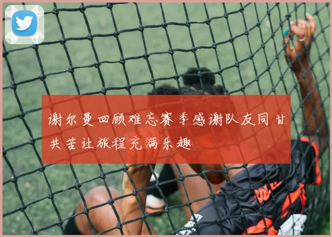 谢尔曼回顾难忘赛季感谢队友同甘共苦让旅程充满乐趣
