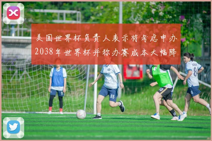 美国世界杯负责人表示将考虑申办2038年世界杯并称办赛成本大幅降低