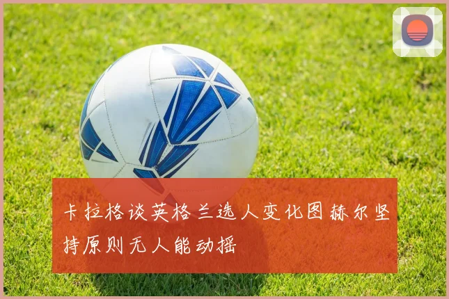 卡拉格谈英格兰选人变化图赫尔坚持原则无人能动摇