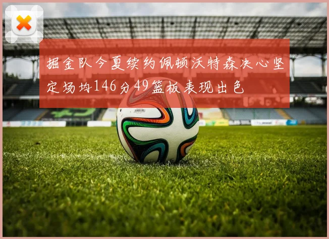 掘金队今夏续约佩顿沃特森决心坚定场均146分49篮板表现出色
