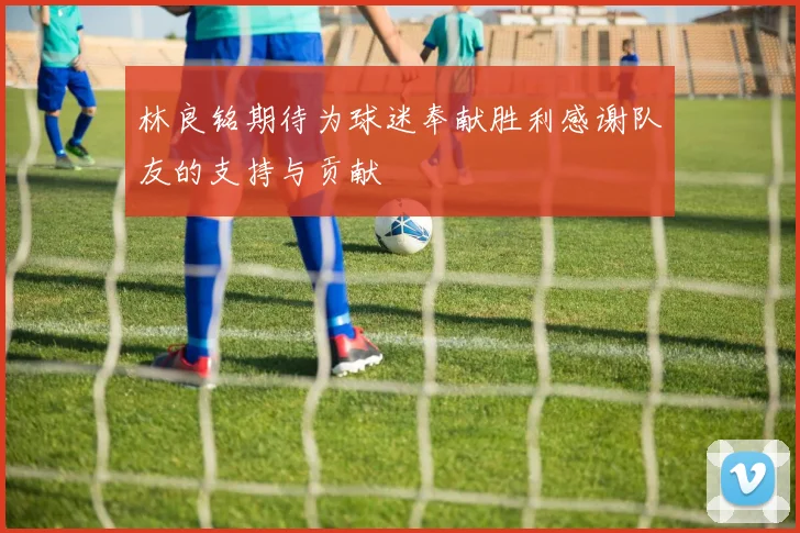 林良铭期待为球迷奉献胜利感谢队友的支持与贡献