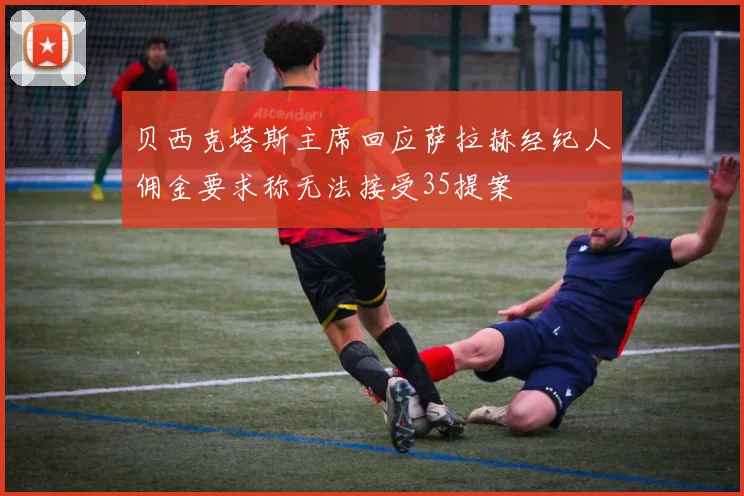 贝西克塔斯主席回应萨拉赫经纪人佣金要求称无法接受35提案
