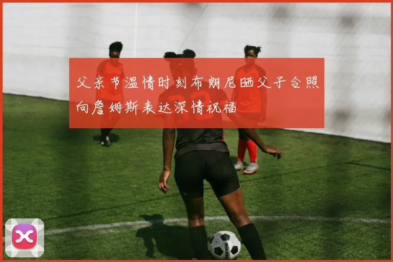 父亲节温情时刻布朗尼晒父子合照向詹姆斯表达深情祝福