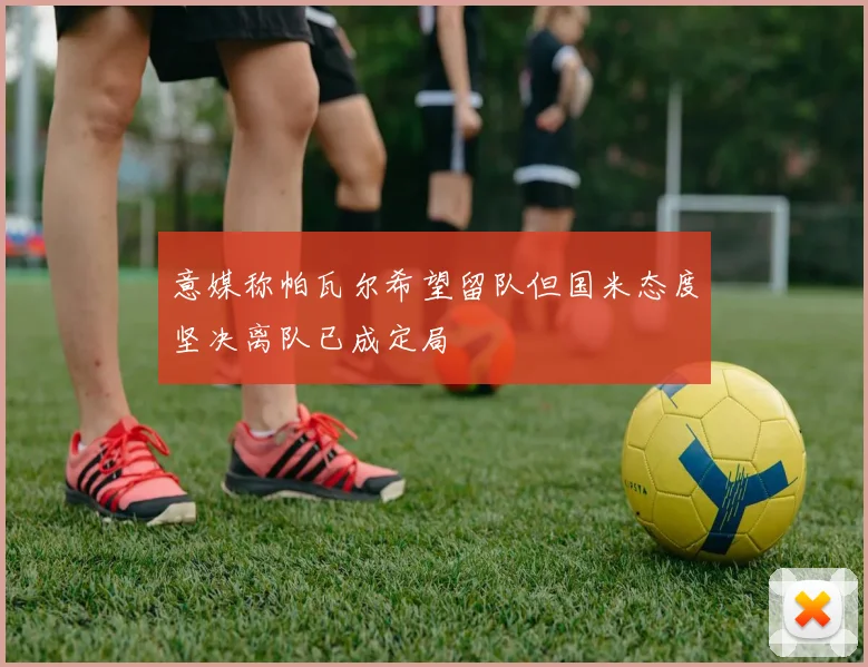 意媒称帕瓦尔希望留队但国米态度坚决离队已成定局