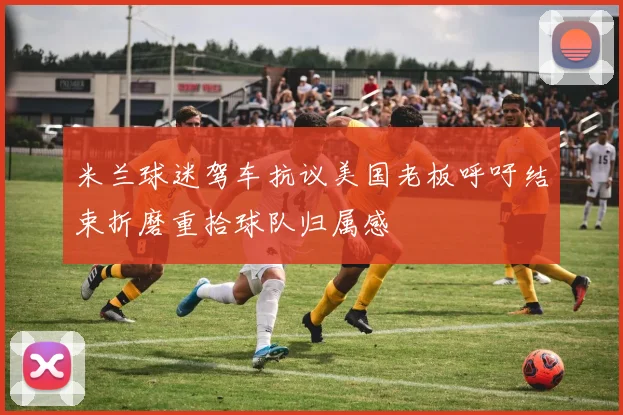 米兰球迷驾车抗议美国老板呼吁结束折磨重拾球队归属感
