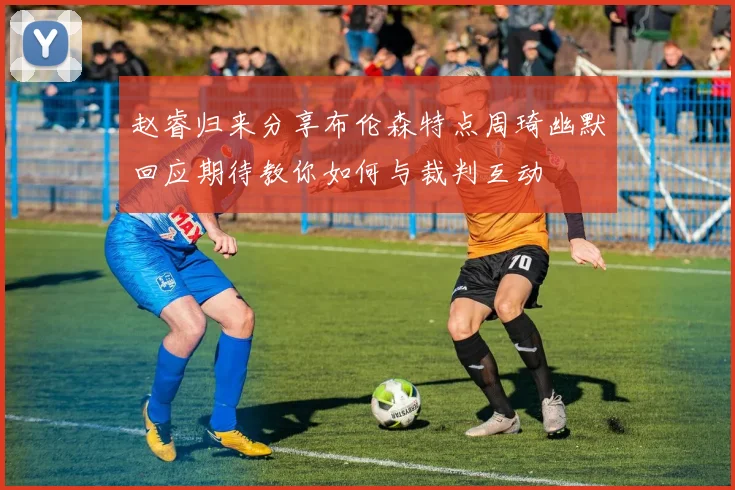 赵睿归来分享布伦森特点周琦幽默回应期待教你如何与裁判互动