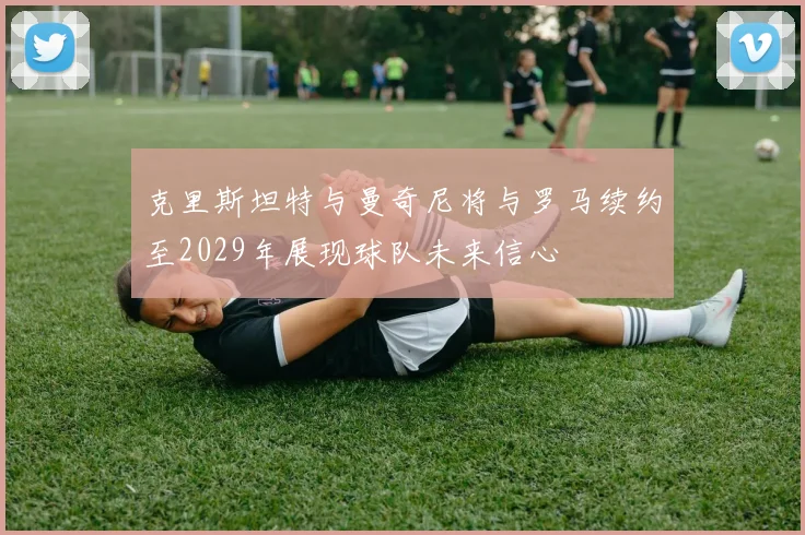 克里斯坦特与曼奇尼将与罗马续约至2029年展现球队未来信心
