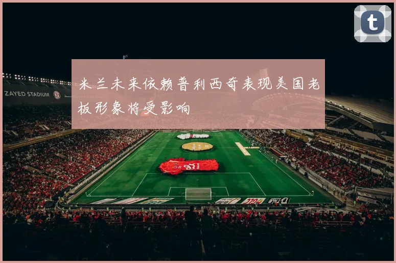 米兰未来依赖普利西奇表现美国老板形象将受影响