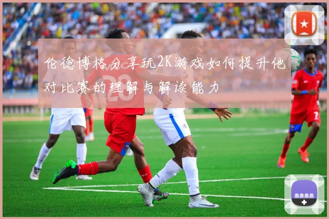 伦德博格分享玩2K游戏如何提升他对比赛的理解与解读能力