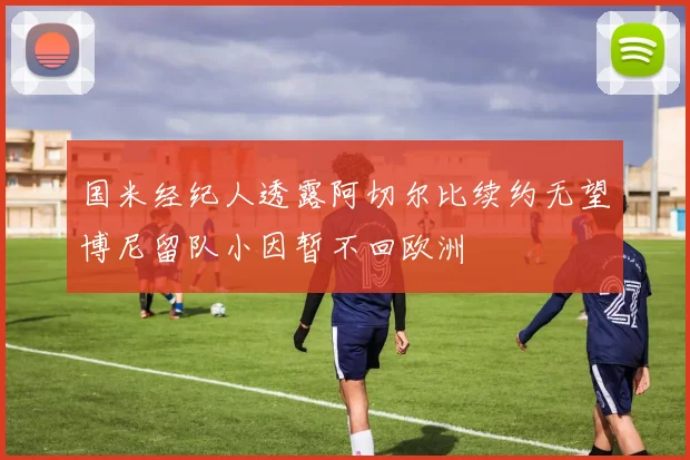 国米经纪人透露阿切尔比续约无望博尼留队小因暂不回欧洲