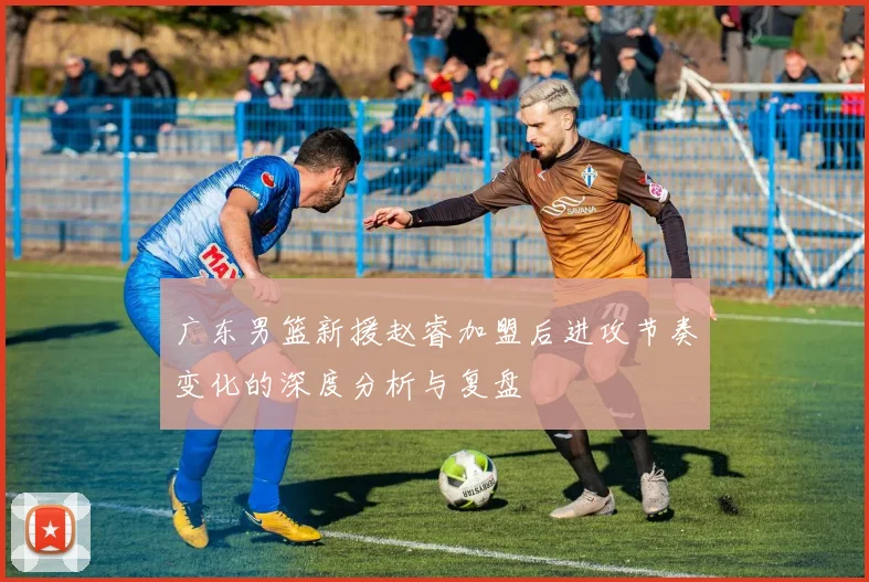 广东男篮新援赵睿加盟后进攻节奏变化的深度分析与复盘
