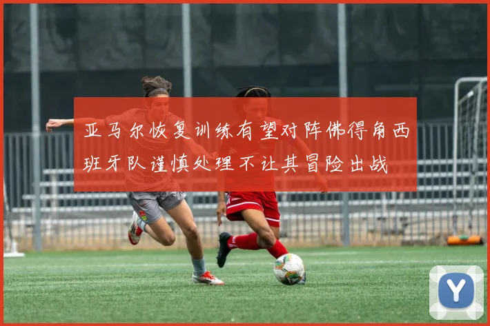 亚马尔恢复训练有望对阵佛得角西班牙队谨慎处理不让其冒险出战