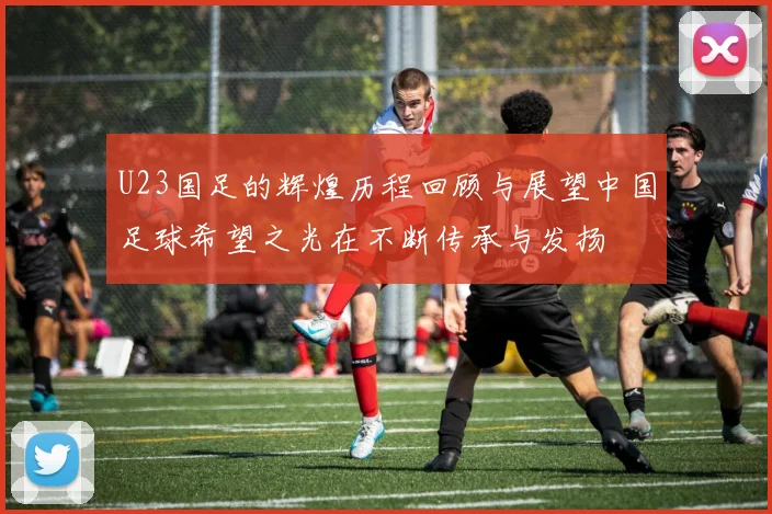 U23国足的辉煌历程回顾与展望中国足球希望之光在不断传承与发扬