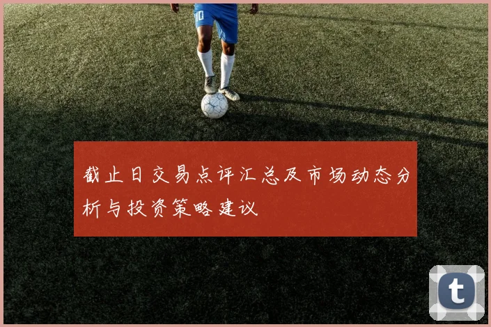 截止日交易点评汇总及市场动态分析与投资策略建议