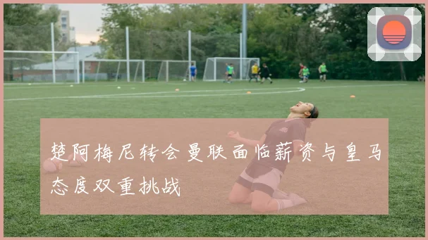 楚阿梅尼转会曼联面临薪资与皇马态度双重挑战