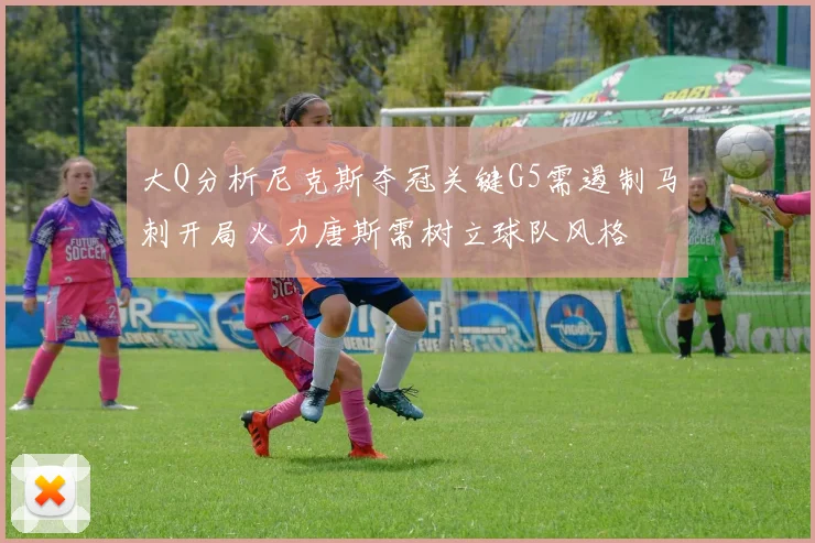 大Q分析尼克斯夺冠关键G5需遏制马刺开局火力唐斯需树立球队风格