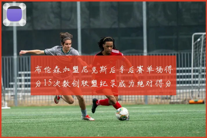 布伦森加盟尼克斯后季后赛单场得分15次数创联盟纪录成为绝对得分王