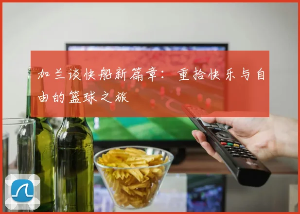 加兰谈快船新篇章：重拾快乐与自由的篮球之旅