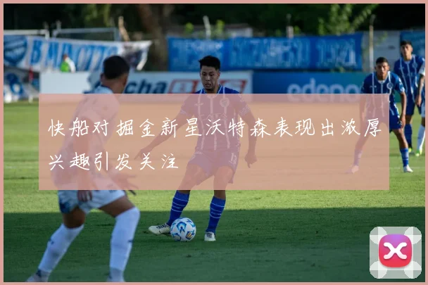 快船对掘金新星沃特森表现出浓厚兴趣引发关注