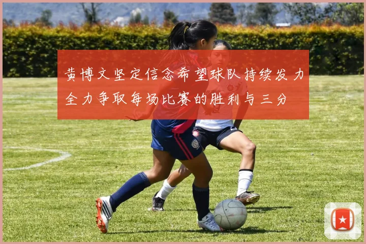 黄博文坚定信念希望球队持续发力全力争取每场比赛的胜利与三分