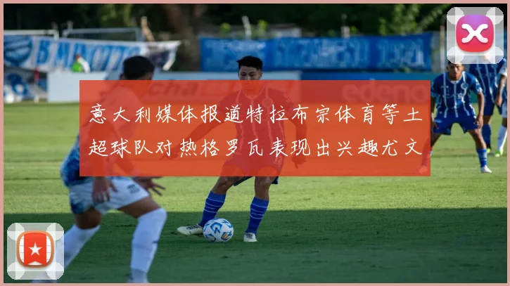 意大利媒体报道特拉布宗体育等土超球队对热格罗瓦表现出兴趣尤文图斯愿意出售这名球员