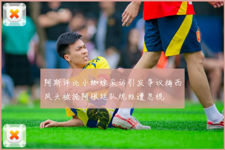 阿斯评论小蜘蛛采访引发争议梅西风头被抢阿根廷队规矩遭忽视