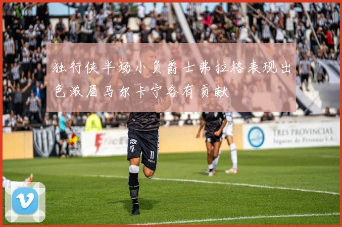 独行侠半场小负爵士弗拉格表现出色浓眉马尔卡宁各有贡献