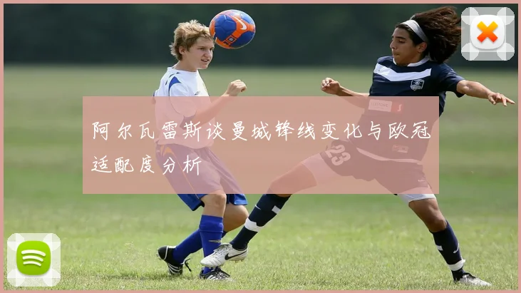 阿尔瓦雷斯谈曼城锋线变化与欧冠适配度分析