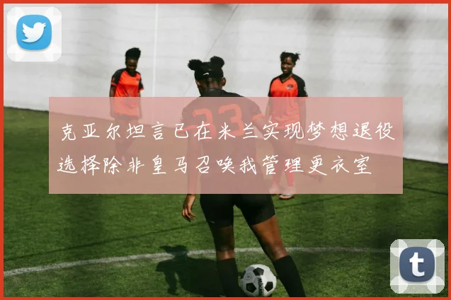 克亚尔坦言已在米兰实现梦想退役选择除非皇马召唤我管理更衣室
